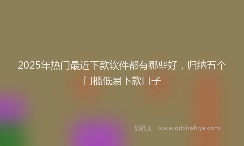 2025年热门最近下款软件都有哪些好，归纳五个门槛低易下款口子