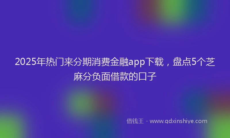 2025年热门来分期消费金融app下载，盘点5个芝麻分负面借款的口子