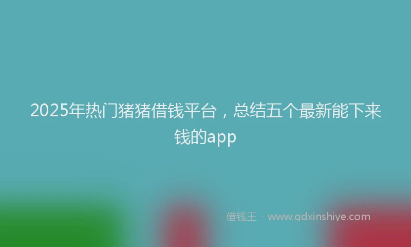 2025年热门猪猪借钱平台，总结五个最新能下来钱的app
