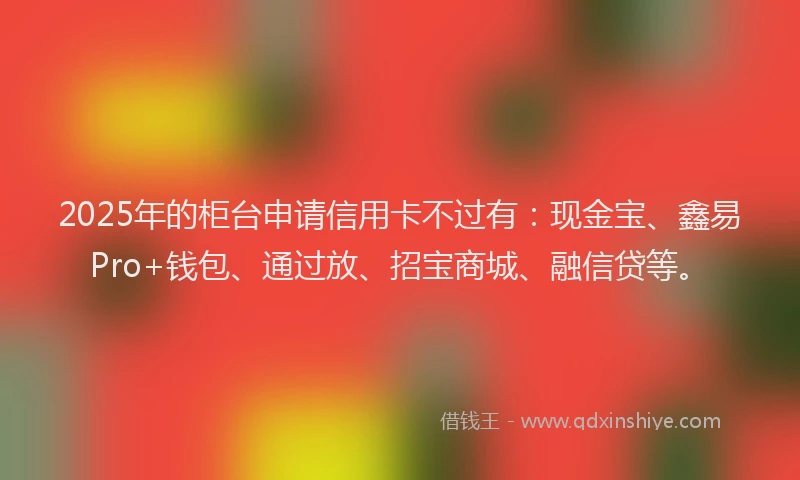 2025年的柜台申请信用卡不过有：现金宝、鑫易Pro+钱包、通过放、招宝商城、融信贷等。