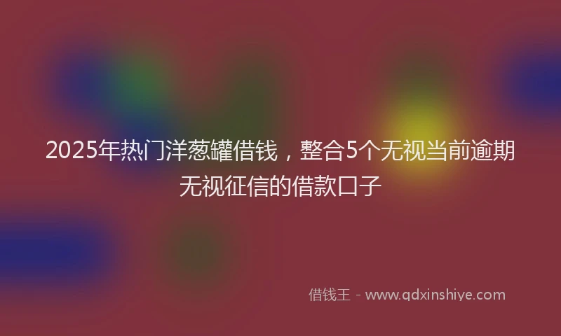 2025年热门洋葱罐借钱，整合5个无视当前逾期无视征信的借款口子
