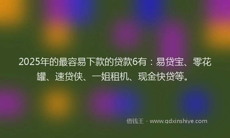 2025年的最容易下款的贷款6有：易贷宝、零花罐、速贷侠、一姐租机、现金快贷等。
