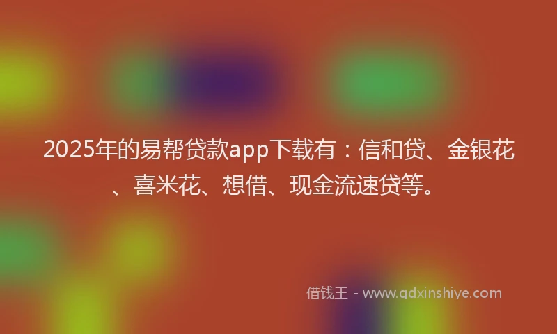2025年的易帮贷款app下载有：信和贷、金银花、喜米花、想借、现金流速贷等。