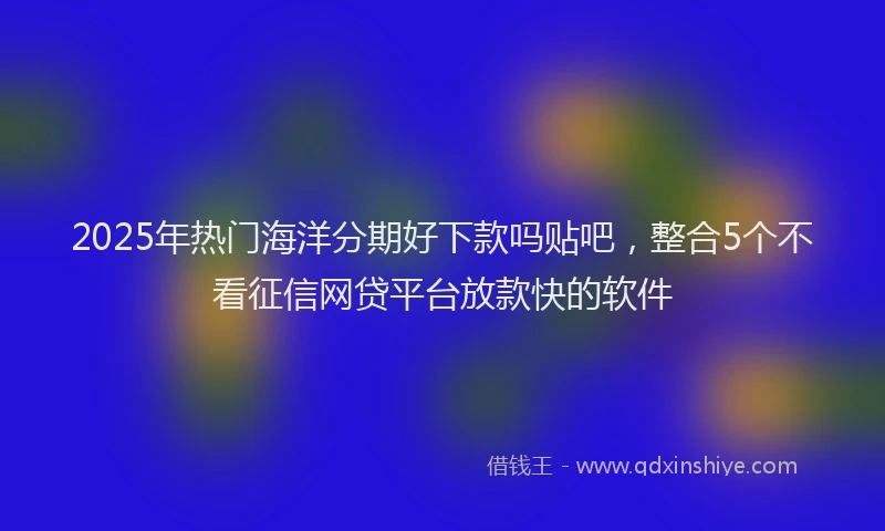 2025年热门海洋分期好下款吗贴吧，整合5个不看征信网贷平台放款快的软件