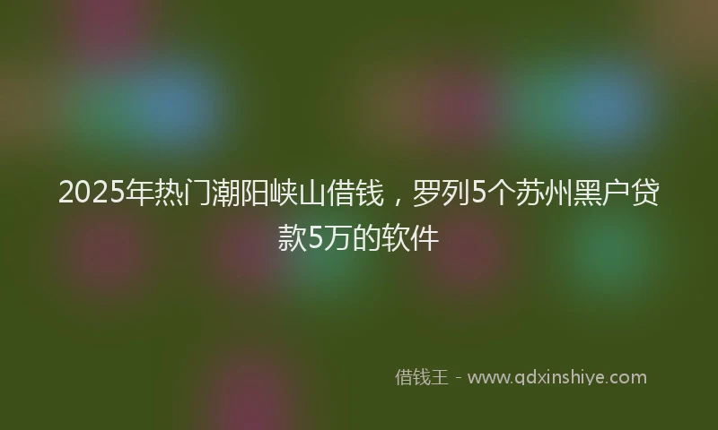 2025年热门潮阳峡山借钱，罗列5个苏州黑户贷款5万的软件