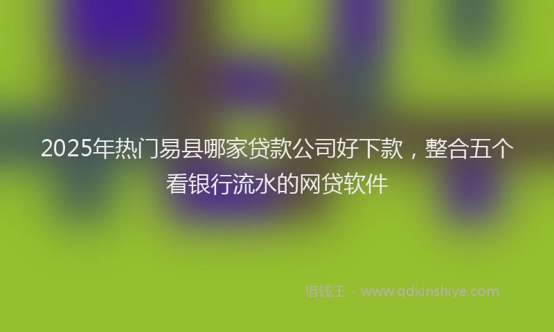 2025年热门易县哪家贷款公司好下款，整合五个看银行流水的网贷软件