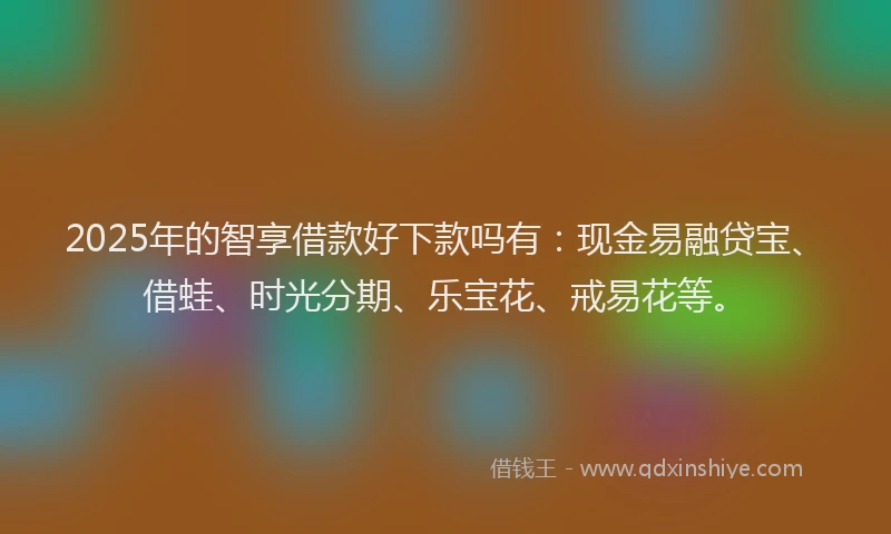 2025年的智享借款好下款吗有：现金易融贷宝、借蛙、时光分期、乐宝花、戒易花等。