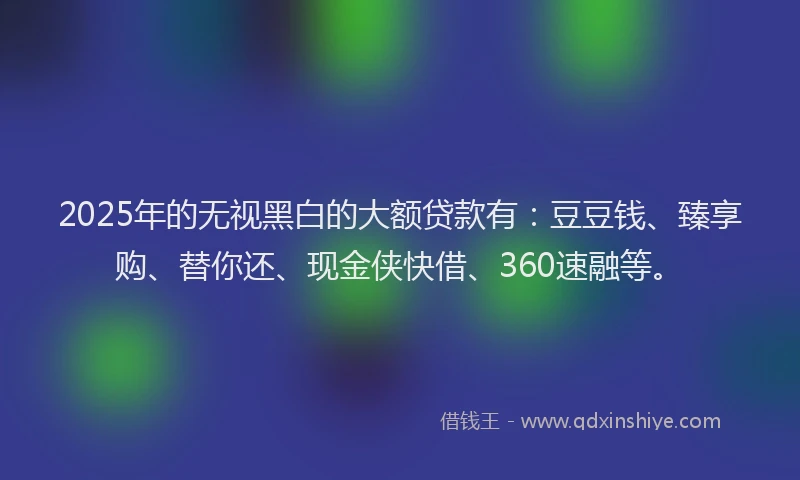 2025年的无视黑白的大额贷款有：豆豆钱、臻享购、替你还、现金侠快借、360速融等。