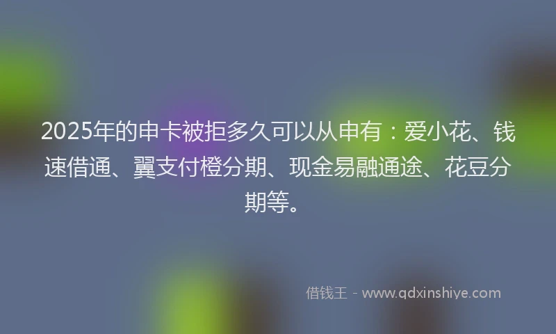 2025年的申卡被拒多久可以从申有：爱小花、钱速借通、翼支付橙分期、现金易融通途、花豆分期等。