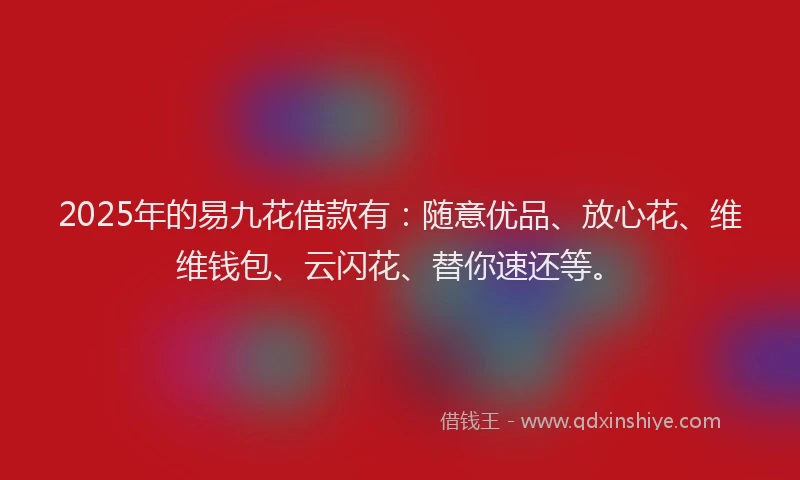 2025年的易九花借款有：随意优品、放心花、维维钱包、云闪花、替你速还等。