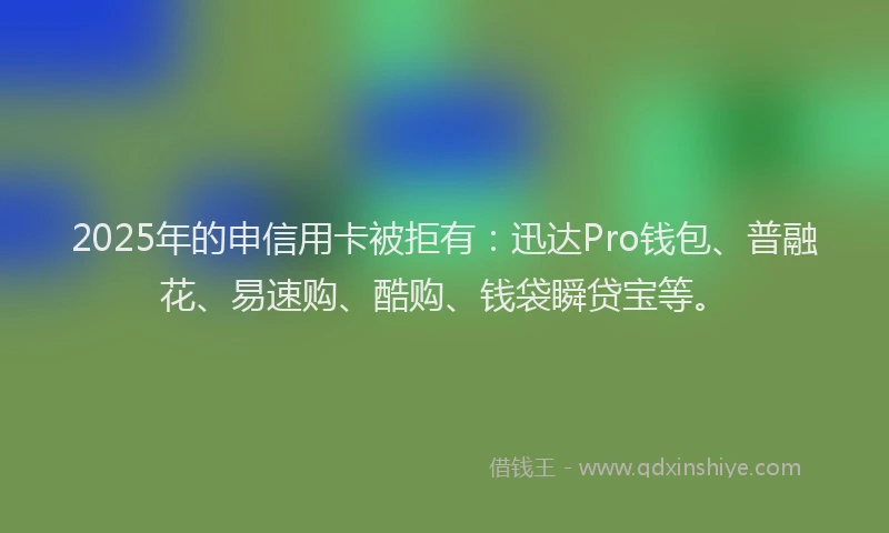 2025年的申信用卡被拒有：迅达Pro钱包、普融花、易速购、酷购、钱袋瞬贷宝等。