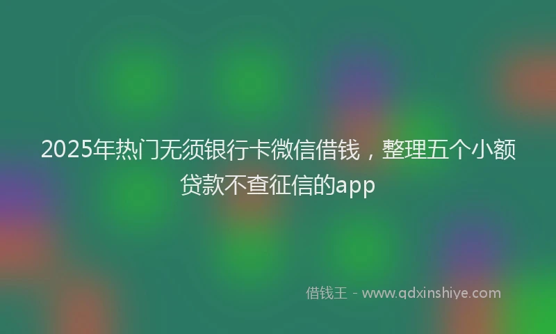 2025年热门无须银行卡微信借钱，整理五个小额贷款不查征信的app
