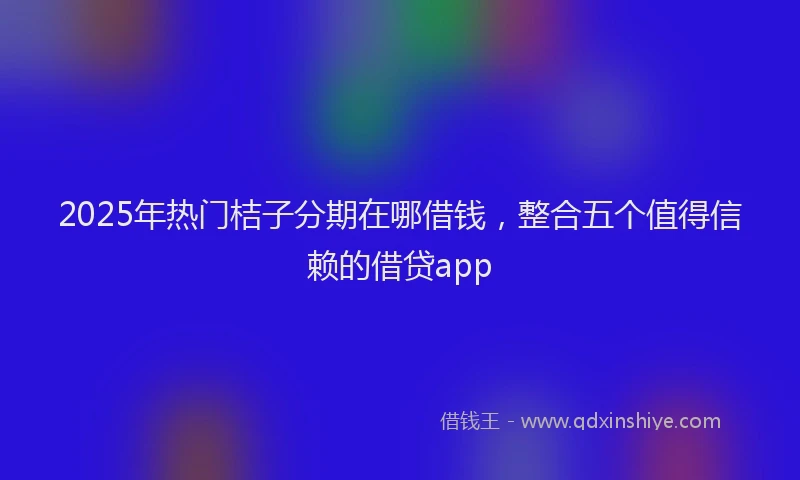 2025年热门桔子分期在哪借钱，整合五个值得信赖的借贷app