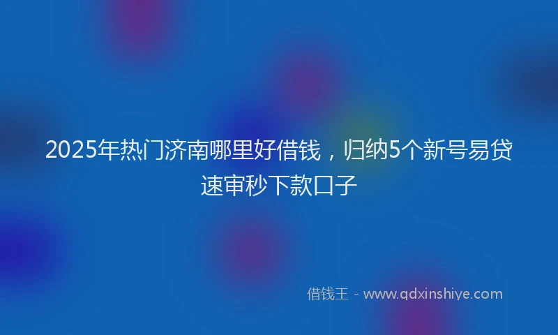2025年热门济南哪里好借钱，归纳5个新号易贷速审秒下款口子