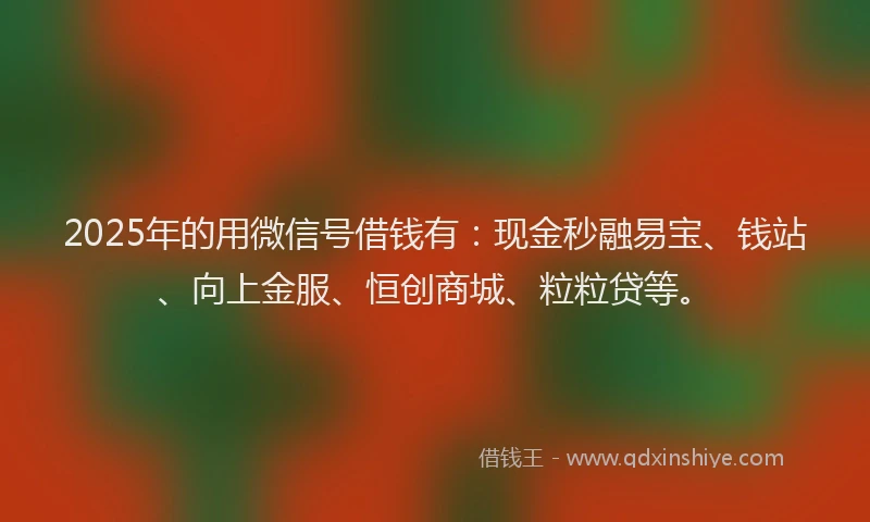 2025年的用微信号借钱有：现金秒融易宝、钱站、向上金服、恒创商城、粒粒贷等。