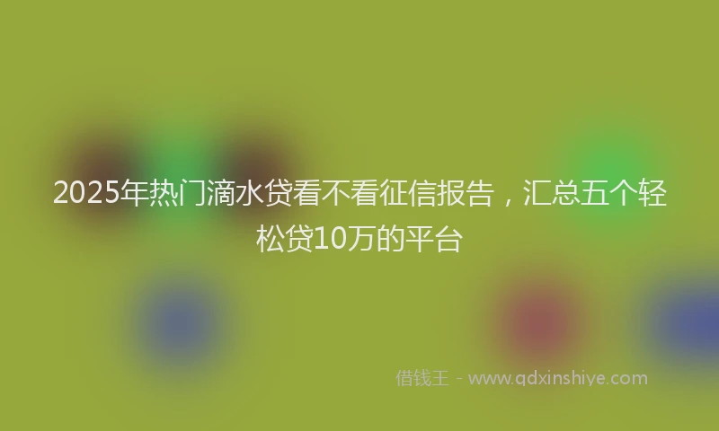 2025年热门滴水贷看不看征信报告，汇总五个轻松贷10万的平台