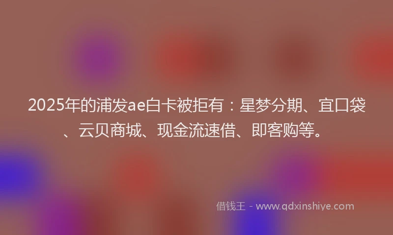 2025年的浦发ae白卡被拒有：星梦分期、宜口袋、云贝商城、现金流速借、即客购等。