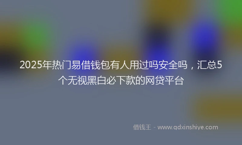 2025年热门易借钱包有人用过吗安全吗，汇总5个无视黑白必下款的网贷平台