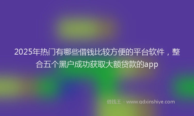2025年热门有哪些借钱比较方便的平台软件，整合五个黑户成功获取大额贷款的app