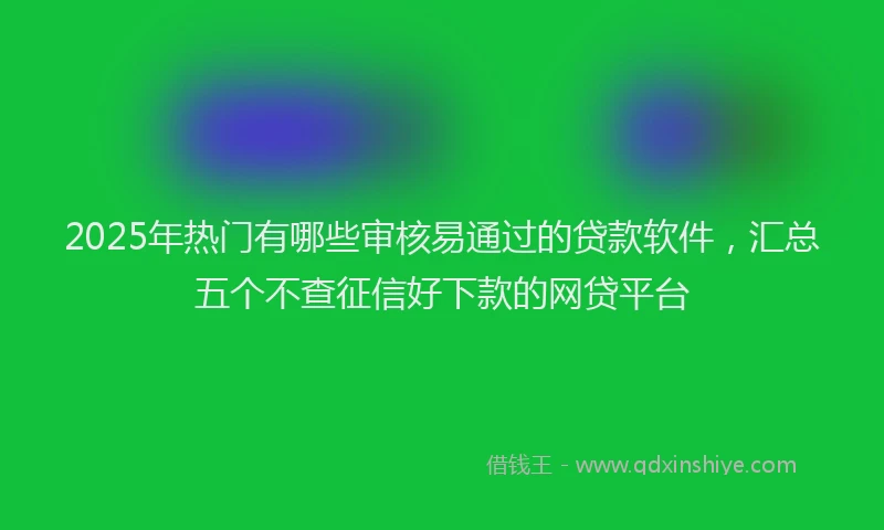 2025年热门有哪些审核易通过的贷款软件，汇总五个不查征信好下款的网贷平台
