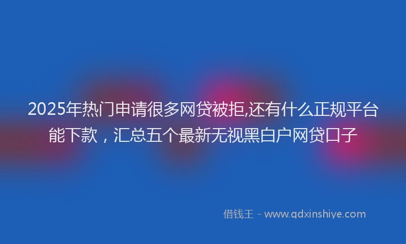 2025年热门申请很多网贷被拒,还有什么正规平台能下款，汇总五个最新无视黑白户网贷口子