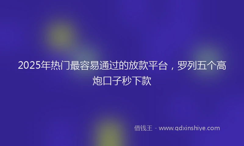 2025年热门最容易通过的放款平台，罗列五个高炮口子秒下款