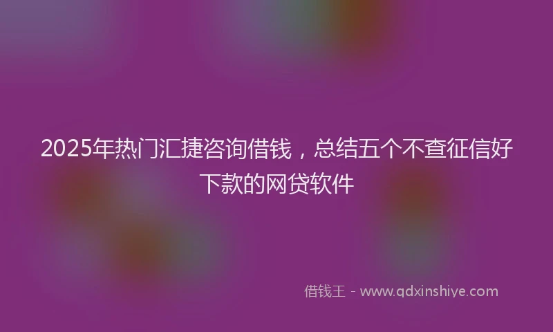 2025年热门汇捷咨询借钱，总结五个不查征信好下款的网贷软件