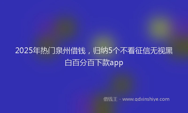 2025年热门泉州借钱，归纳5个不看征信无视黑白百分百下款app