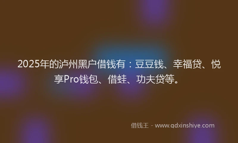 2025年的泸州黑户借钱有：豆豆钱、幸福贷、悦享Pro钱包、借蛙、功夫贷等。