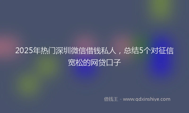 2025年热门深圳微信借钱私人，总结5个对征信宽松的网贷口子