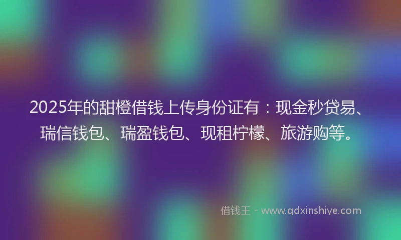 2025年的甜橙借钱上传身份证有：现金秒贷易、瑞信钱包、瑞盈钱包、现租柠檬、旅游购等。
