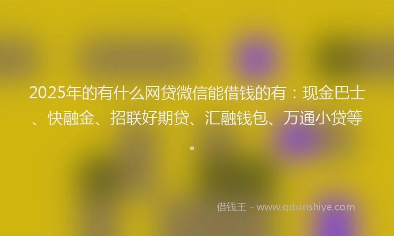 2025年的有什么网贷微信能借钱的有：现金巴士、快融金、招联好期贷、汇融钱包、万通小贷等。