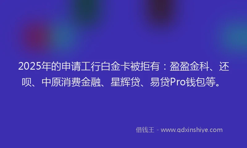 2025年的申请工行白金卡被拒有：盈盈金科、还呗、中原消费金融、星辉贷、易贷Pro钱包等。