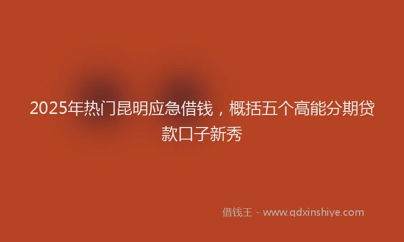 2025年热门昆明应急借钱，概括五个高能分期贷款口子新秀