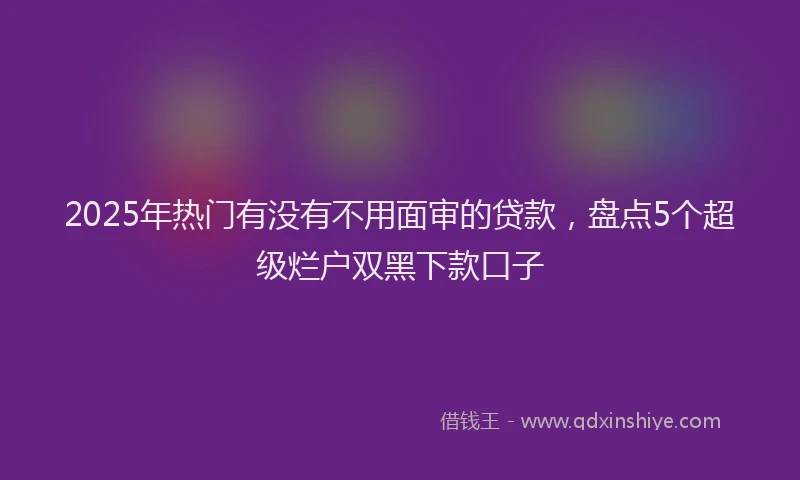 2025年热门有没有不用面审的贷款，盘点5个超级烂户双黑下款口子