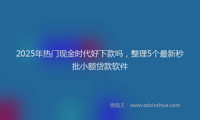 2025年热门现金时代好下款吗，整理5个最新秒批小额贷款软件