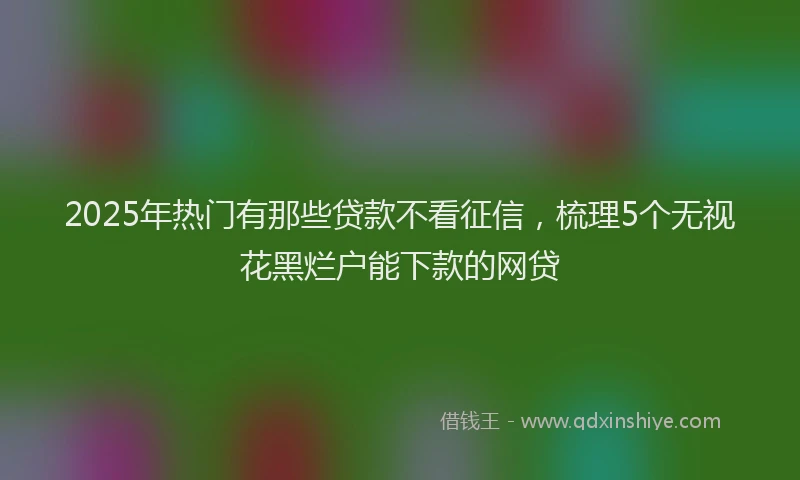 2025年热门有那些贷款不看征信，梳理5个无视花黑烂户能下款的网贷