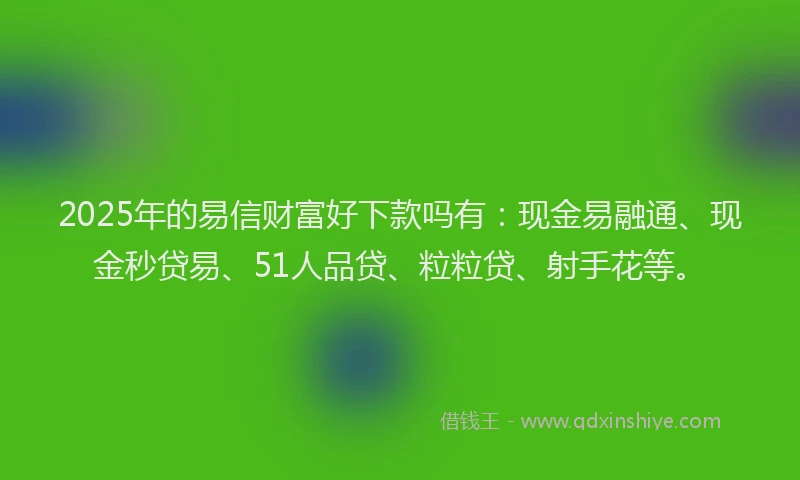 2025年的易信财富好下款吗有：现金易融通、现金秒贷易、51人品贷、粒粒贷、射手花等。