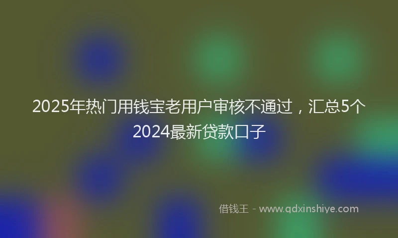 2025年热门用钱宝老用户审核不通过，汇总5个2024最新贷款口子