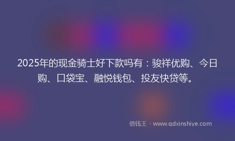 2025年的现金骑士好下款吗有：骏祥优购、今日购、口袋宝、融悦钱包、投友快贷等。