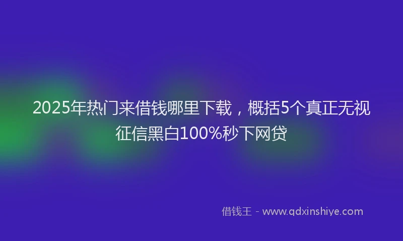 2025年热门来借钱哪里下载，概括5个真正无视征信黑白100%秒下网贷