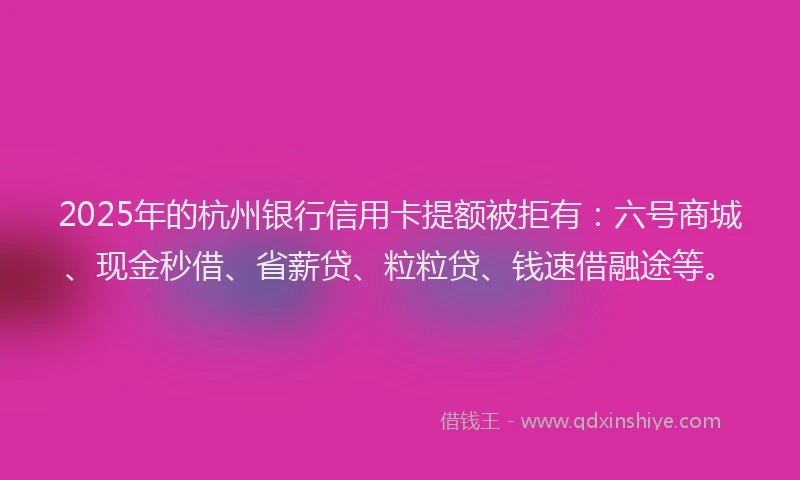 2025年的杭州银行信用卡提额被拒有：六号商城、现金秒借、省薪贷、粒粒贷、钱速借融途等。
