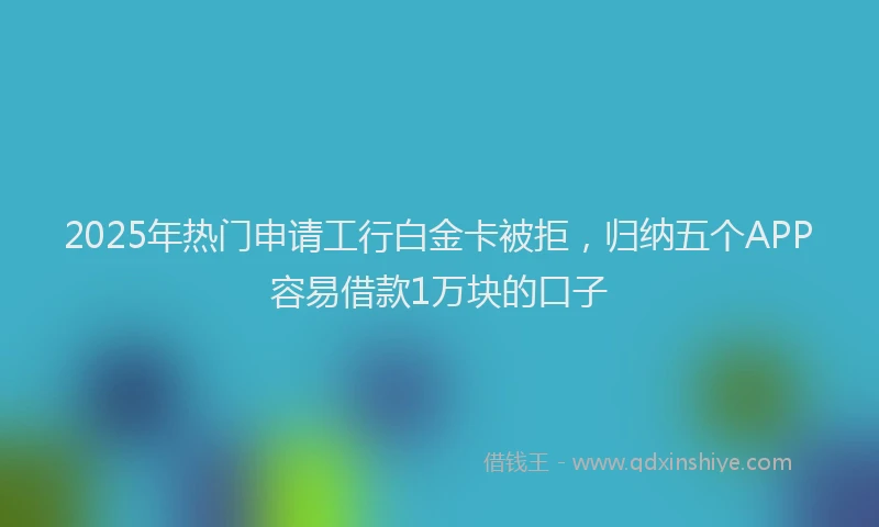 2025年热门申请工行白金卡被拒，归纳五个APP容易借款1万块的口子