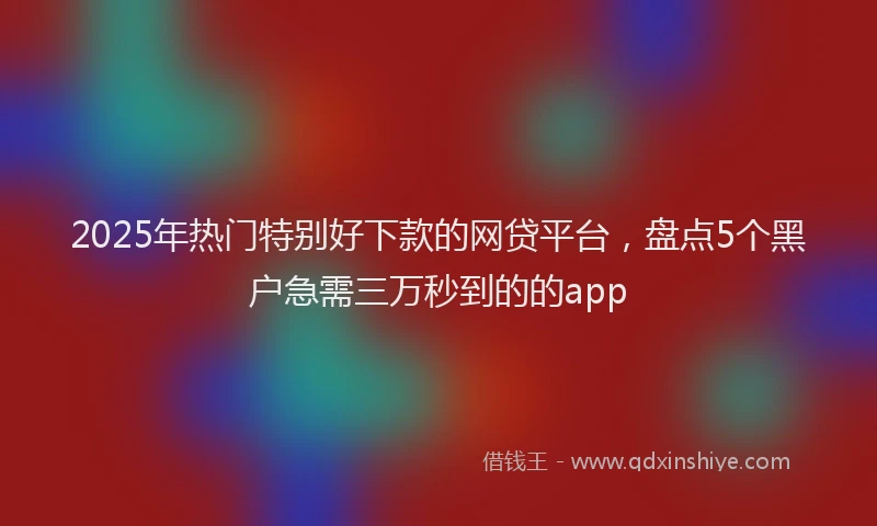2025年热门特别好下款的网贷平台，盘点5个黑户急需三万秒到的的app