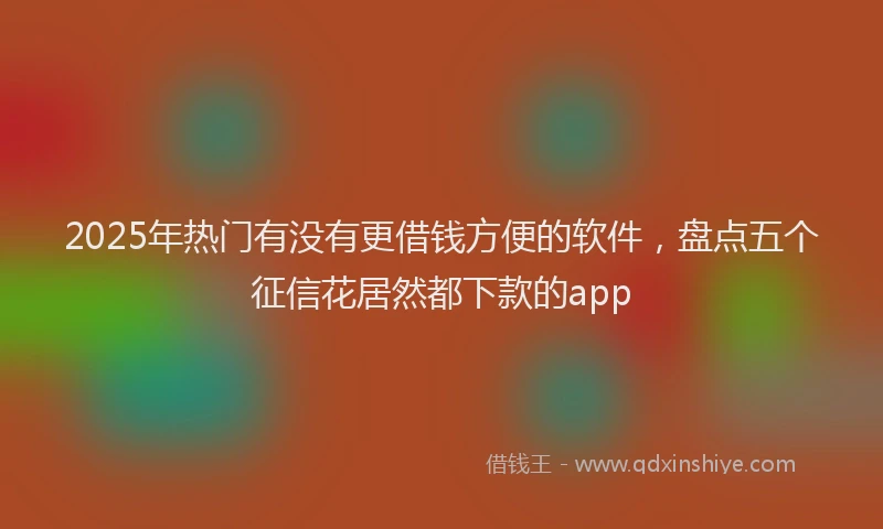 2025年热门有没有更借钱方便的软件，盘点五个征信花居然都下款的app