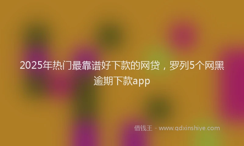 2025年热门最靠谱好下款的网贷，罗列5个网黑逾期下款app