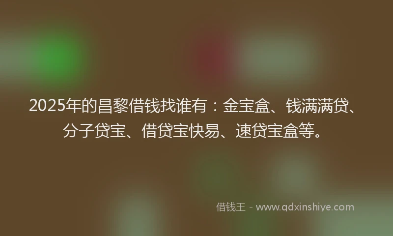 2025年的昌黎借钱找谁有：金宝盒、钱满满贷、分子贷宝、借贷宝快易、速贷宝盒等。