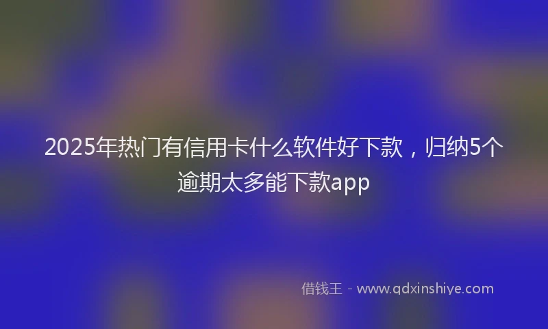 2025年热门有信用卡什么软件好下款，归纳5个逾期太多能下款app