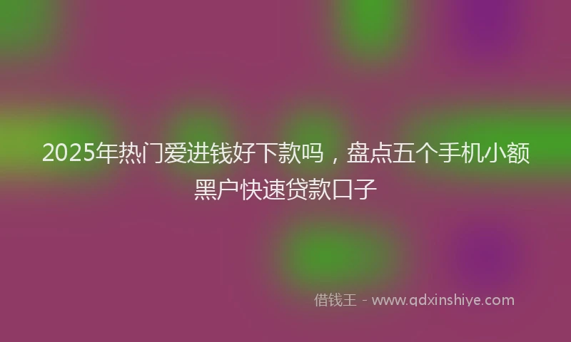 2025年热门爱进钱好下款吗，盘点五个手机小额黑户快速贷款口子