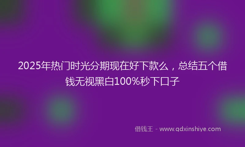 2025年热门时光分期现在好下款么，总结五个借钱无视黑白100%秒下口子